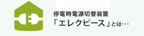 停電時電源切替装置「エレクピース」とは・・・ 災害時、その他長期停電により電気の供給がストップされた時、発電装置を利用して施設へ電気の供給を安全に行う装置です。 災害による停電時でも「灯り」を! ご家族の安心のためにこの装備の設置をおすすめします。