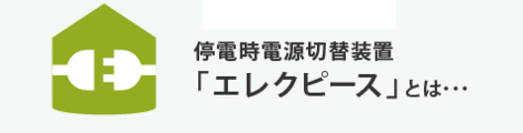 停電時電源切替装置「エレクピース」とは･･･  災害時、その他長期停電により電気の供給がストップされた時、発電装置を利用して施設へ電気の供給を安全に行う装置です。   災害による停電時でも「灯り」を！ ご家族の安心のためにこの装備の設置をおすすめします。